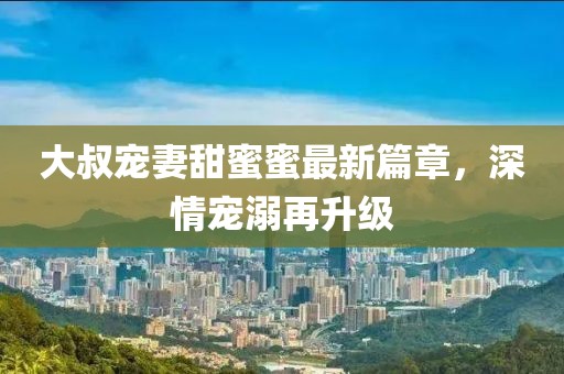 大叔寵妻甜蜜蜜最新篇章，深情寵溺再升級