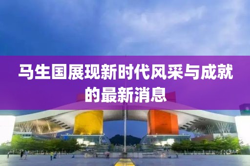 馬生國(guó)展現(xiàn)新時(shí)代風(fēng)采與成就的最新消息