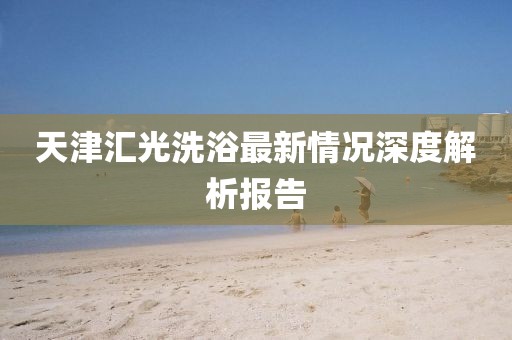 天津匯光洗浴最新情況深度解析報告