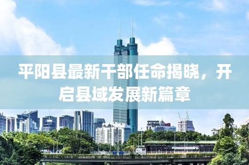 平陽(yáng)縣最新干部任命揭曉，開啟縣域發(fā)展新篇章