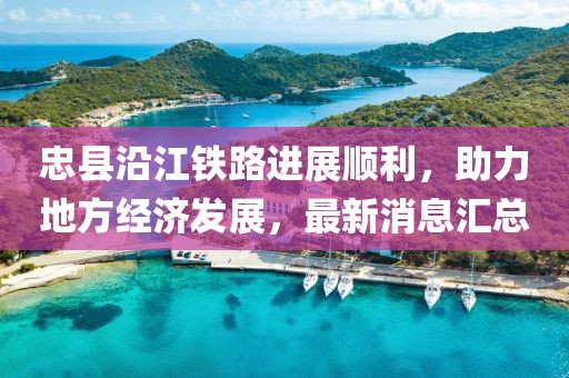 忠縣沿江鐵路進(jìn)展順利，助力地方經(jīng)濟(jì)發(fā)展，最新消息匯總