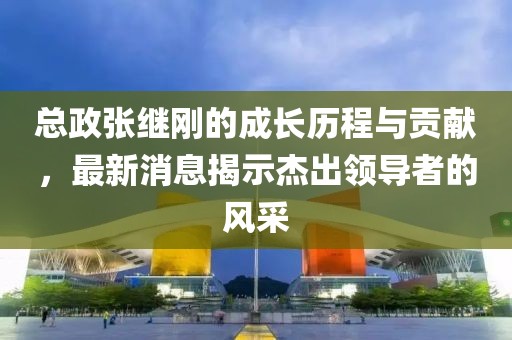 總政張繼剛的成長歷程與貢獻，最新消息揭示杰出領(lǐng)導者的風采