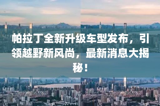 帕拉丁全新升級(jí)車型發(fā)布，引領(lǐng)越野新風(fēng)尚，最新消息大揭秘！