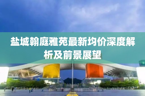 鹽城翰庭雅苑最新均價(jià)深度解析及前景展望