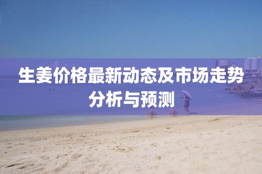 生姜價格最新動態(tài)及市場走勢分析與預(yù)測