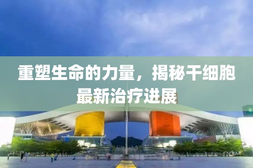 重塑生命的力量，揭秘干細(xì)胞最新治療進(jìn)展