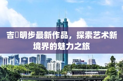 吉沢明步最新作品，探索藝術新境界的魅力之旅