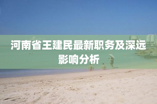 河南省王建民最新職務(wù)及深遠(yuǎn)影響分析