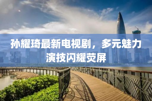 孫耀琦最新電視劇，多元魅力演技閃耀熒屏