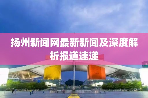 揚(yáng)州新聞網(wǎng)最新新聞及深度解析報道速遞