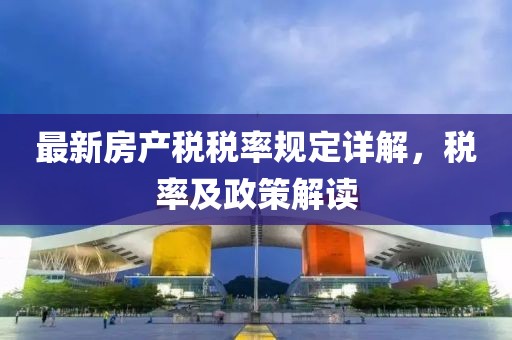 最新房產(chǎn)稅稅率規(guī)定詳解，稅率及政策解讀