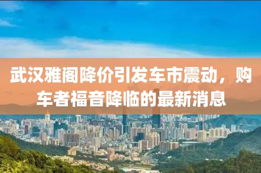 武漢雅閣降價引發(fā)車市震動，購車者福音降臨的最新消息