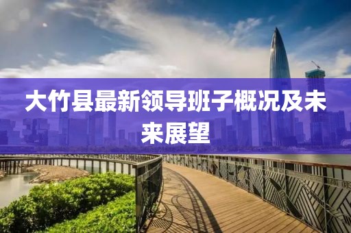 大竹縣最新領(lǐng)導(dǎo)班子概況及未來展望