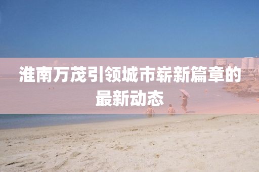 淮南萬茂引領城市嶄新篇章的最新動態(tài)