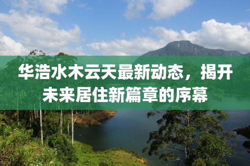 華浩水木云天最新動態(tài)，揭開未來居住新篇章的序幕