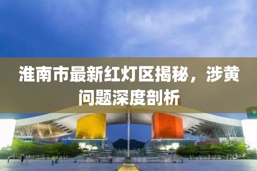 淮南市最新紅燈區(qū)揭秘，涉黃問題深度剖析