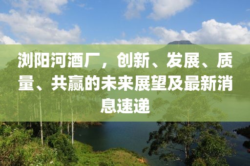 瀏陽河酒廠，創(chuàng)新、發(fā)展、質(zhì)量、共贏的未來展望及最新消息速遞