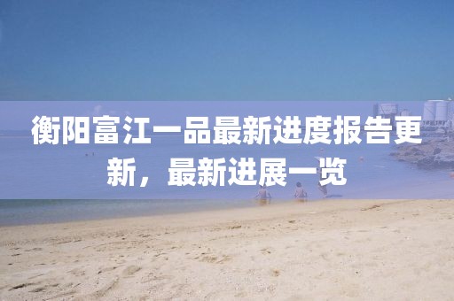 衡陽富江一品最新進度報告更新，最新進展一覽