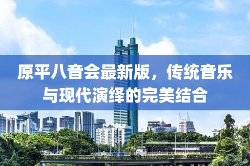 原平八音會最新版，傳統(tǒng)音樂與現(xiàn)代演繹的完美結合