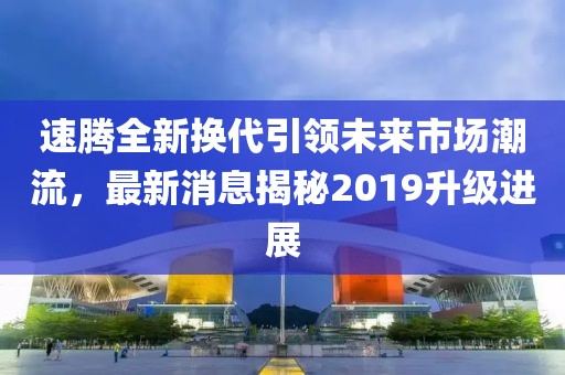 速騰全新?lián)Q代引領(lǐng)未來市場潮流，最新消息揭秘2019升級進(jìn)展