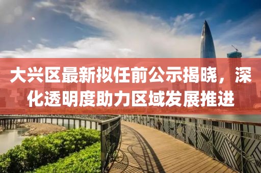 大興區(qū)最新擬任前公示揭曉，深化透明度助力區(qū)域發(fā)展推進(jìn)