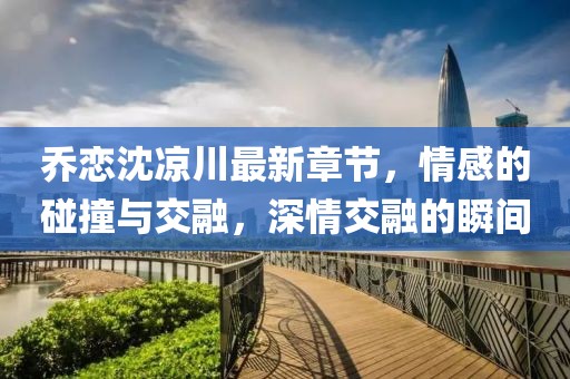 喬戀沈涼川最新章節(jié)，情感的碰撞與交融，深情交融的瞬間