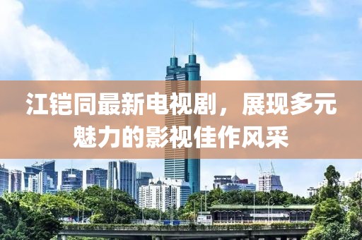 江鎧同最新電視劇，展現(xiàn)多元魅力的影視佳作風采