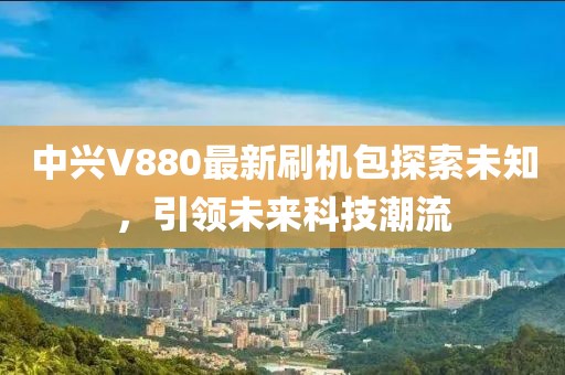 中興V880最新刷機包探索未知，引領(lǐng)未來科技潮流