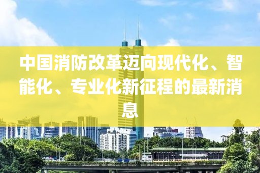 中國消防改革邁向現(xiàn)代化、智能化、專業(yè)化新征程的最新消息