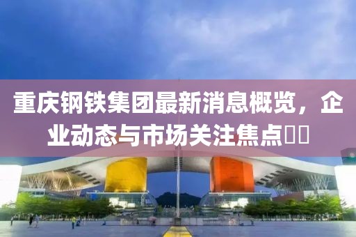 重慶鋼鐵集團(tuán)最新消息概覽，企業(yè)動(dòng)態(tài)與市場關(guān)注焦點(diǎn)??