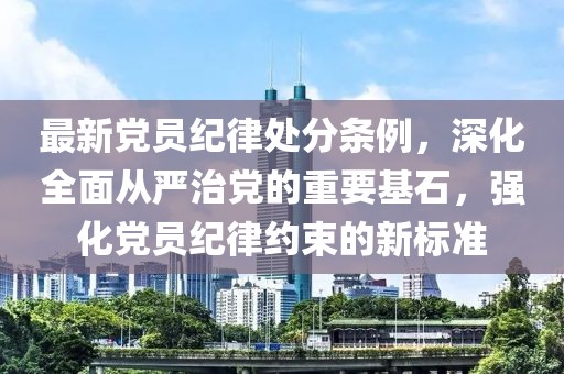 最新黨員紀律處分條例，深化全面從嚴治黨的重要基石，強化黨員紀律約束的新標準