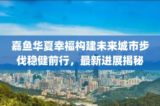嘉魚華夏幸福構(gòu)建未來(lái)城市步伐穩(wěn)健前行，最新進(jìn)展揭秘