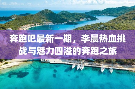 奔跑吧最新一期，李晨熱血挑戰(zhàn)與魅力四溢的奔跑之旅