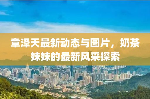 章澤天最新動(dòng)態(tài)與圖片，奶茶妹妹的最新風(fēng)采探索