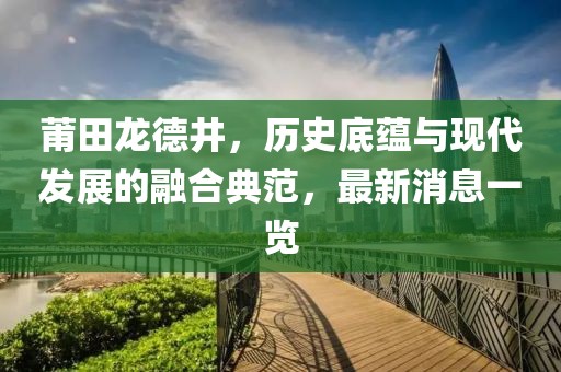 莆田龍德井，歷史底蘊與現(xiàn)代發(fā)展的融合典范，最新消息一覽