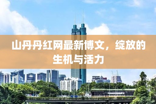 山丹丹紅網(wǎng)最新博文，綻放的生機(jī)與活力