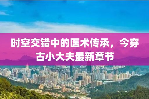 時空交錯中的醫(yī)術(shù)傳承，今穿古小大夫最新章節(jié)