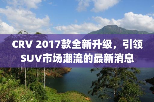 CRV 2017款全新升級，引領(lǐng)SUV市場潮流的最新消息