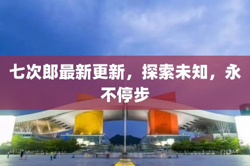 七次郎最新更新，探索未知，永不停步