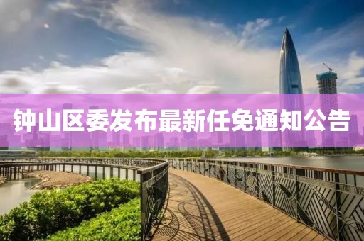 鐘山區(qū)委發(fā)布最新任免通知公告