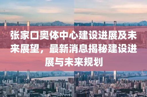 張家口奧體中心建設(shè)進(jìn)展及未來展望，最新消息揭秘建設(shè)進(jìn)展與未來規(guī)劃