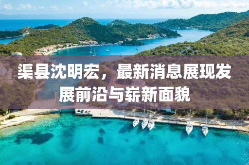 渠縣沈明宏，最新消息展現(xiàn)發(fā)展前沿與嶄新面貌