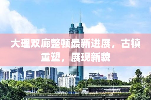 大理雙廊整頓最新進(jìn)展，古鎮(zhèn)重塑，展現(xiàn)新貌