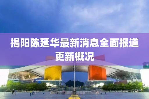 揭陽(yáng)陳延華最新消息全面報(bào)道更新概況