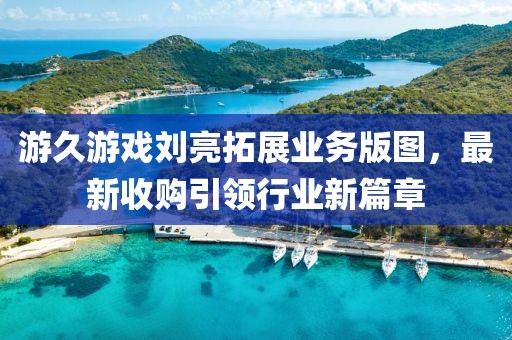 游久游戲劉亮拓展業(yè)務(wù)版圖，最新收購(gòu)引領(lǐng)行業(yè)新篇章