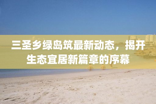 三圣鄉(xiāng)綠島筑最新動態(tài)，揭開生態(tài)宜居新篇章的序幕