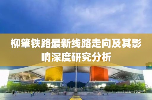 柳肇鐵路最新線路走向及其影響深度研究分析