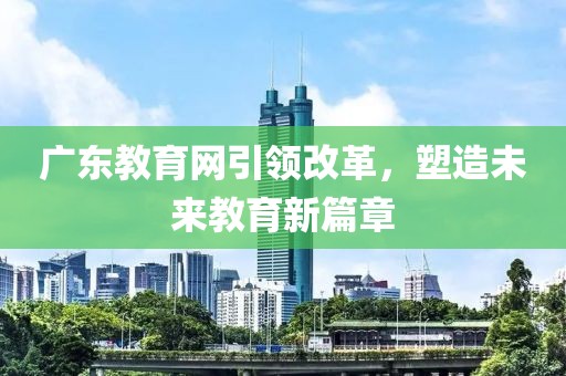 廣東教育網(wǎng)引領(lǐng)改革，塑造未來(lái)教育新篇章