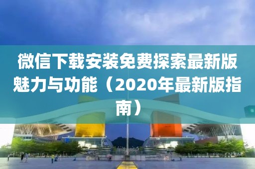 微信下載安裝免費(fèi)探索最新版魅力與功能（2020年最新版指南）