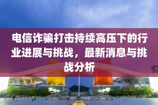 電信詐騙打擊持續(xù)高壓下的行業(yè)進展與挑戰(zhàn)，最新消息與挑戰(zhàn)分析